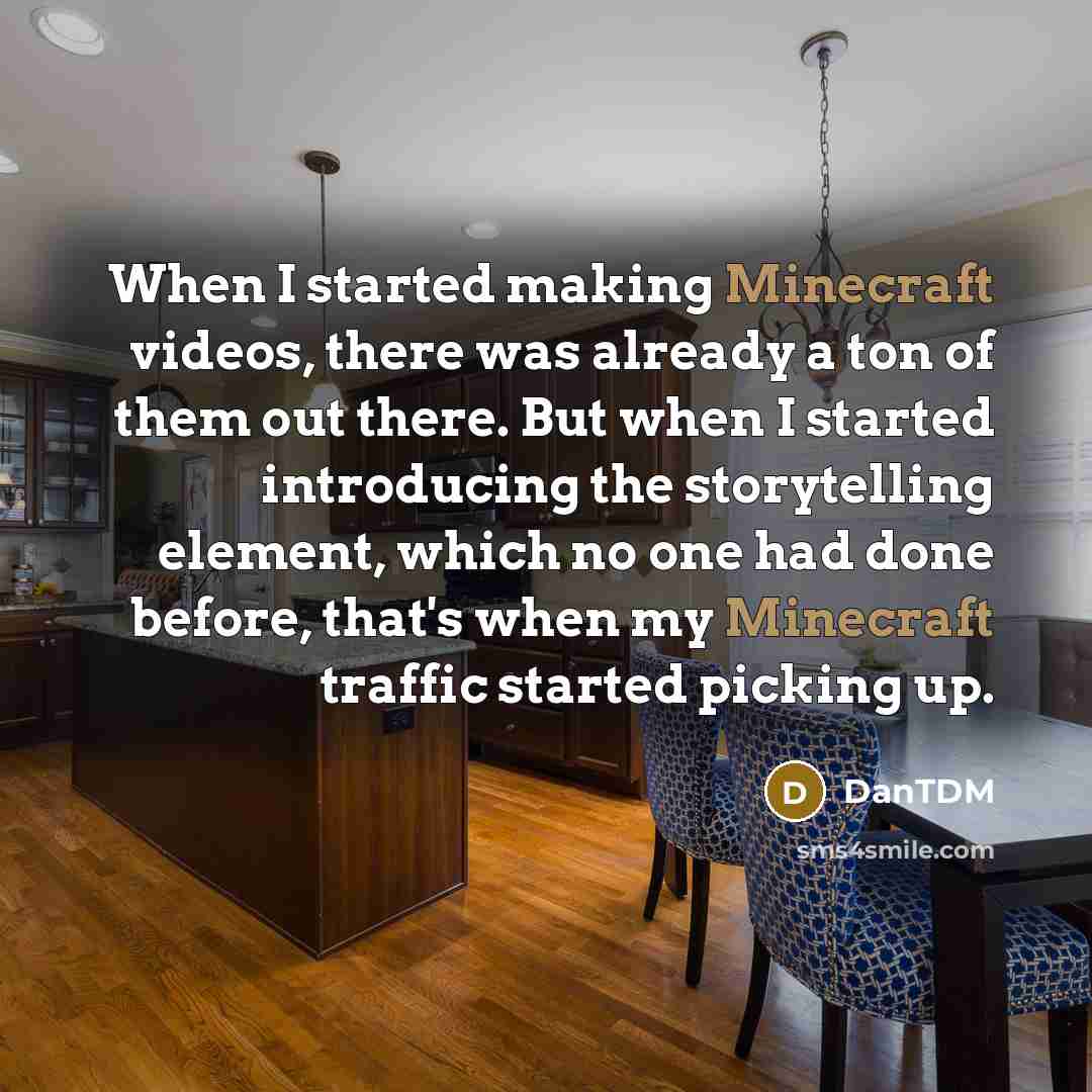 “When I started making Minecraft videos, there was already a ton of them out there. But when I started introducing the storytelling element, which no one had done before, that's when my Minecraft traffic started picking up.” quote by DanTDM