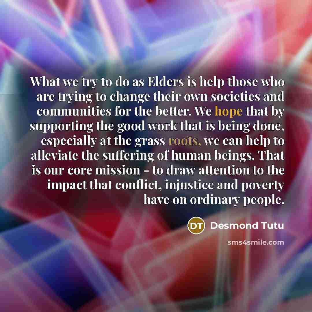 “What we try to do as Elders is help those who are trying to change their own societies and communities for the better. We hope that by supporting the good work that is being done, especially at the grass roots, we can help to alleviate the suffering of human beings. That is our core mission - to…” quote by Desmond Tutu