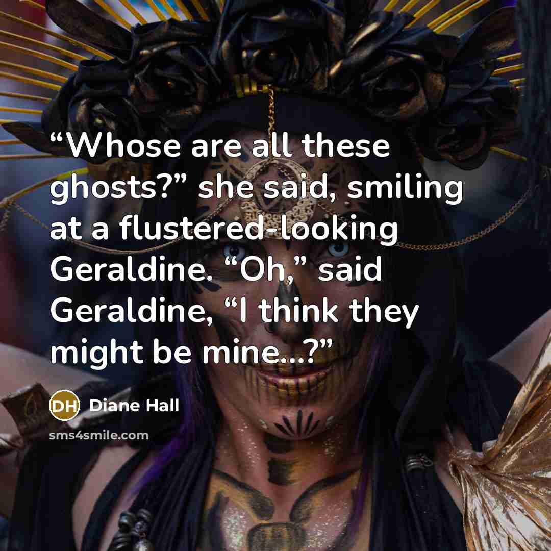 “Whose are all these ghosts?” she said, smiling at a flustered-looking Geraldine. “Oh,” said Geraldine, “I think they might be mine...?” quote by Diane Hall