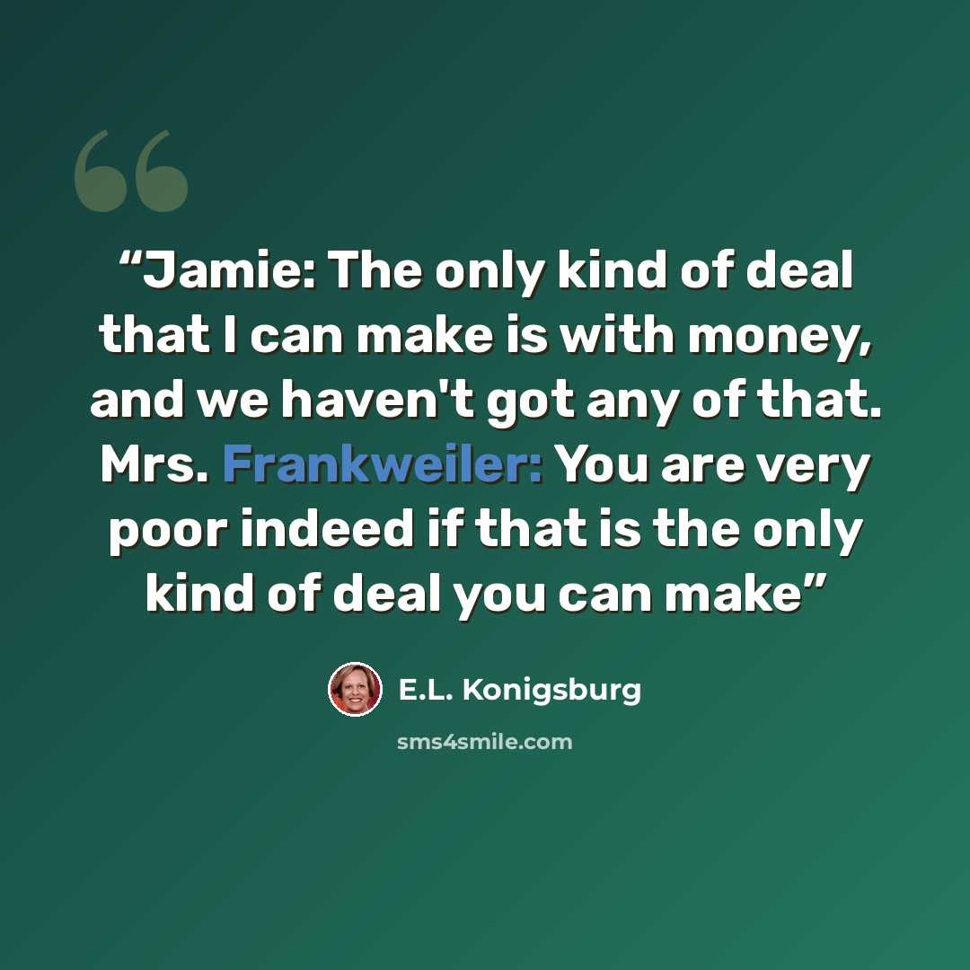 “Jamie: The only kind of deal that I can make is with money, and we haven't got any of that. Mrs. Frankweiler: You are very poor indeed if that is the only kind of deal you can make” quote by E.L. Konigsburg