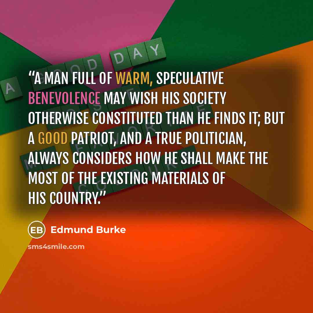 “A man full of warm, speculative benevolence may wish his society otherwise constituted than he finds it; but a good patriot, and a true politician, always considers how he shall make the most of the existing materials of his country.” quote by Edmund Burke