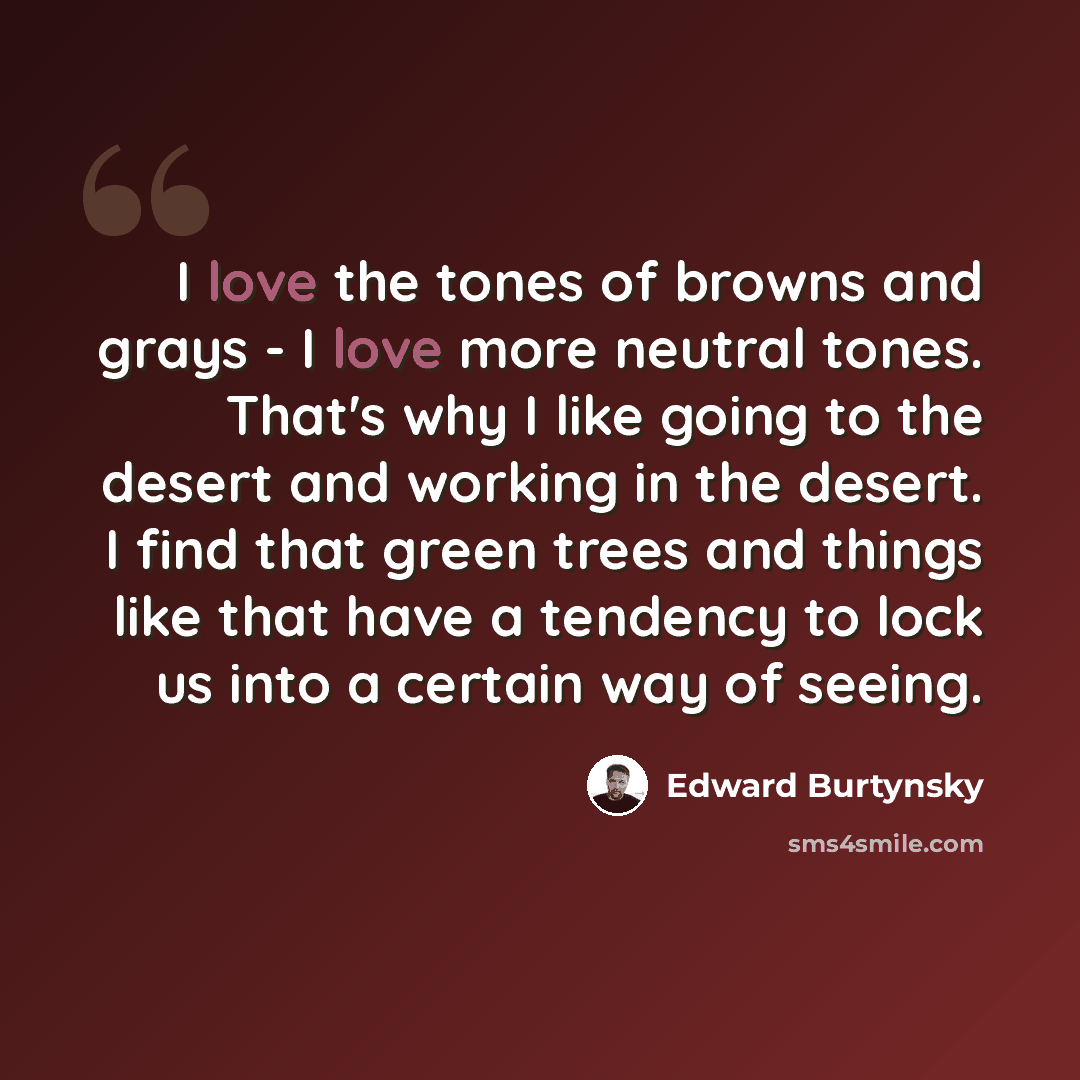 “I love the tones of browns and grays - I love more neutral tones. That's why I like going to the desert and working in the desert. I find that green trees and things like that have a tendency to lock us into a certain way of seeing.” quote by Edward Burtynsky