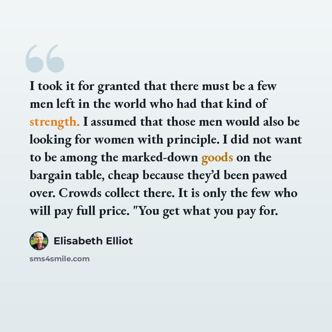 “I took it for granted that there must be a few men left in the world who had that kind of strength. I assumed that those men would also be looking for women with principle. I did not want to be among the marked-down goods on the bargain table, cheap because they’d been pawed over. Crowds collect…” quote by Elisabeth Elliot