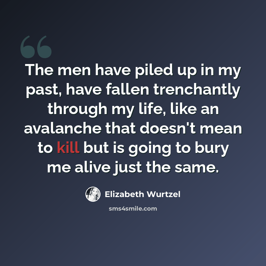 “The men have piled up in my past, have fallen trenchantly through my life, like an avalanche that doesn't mean to kill but is going to bury me alive just the same.” quote by Elizabeth Wurtzel