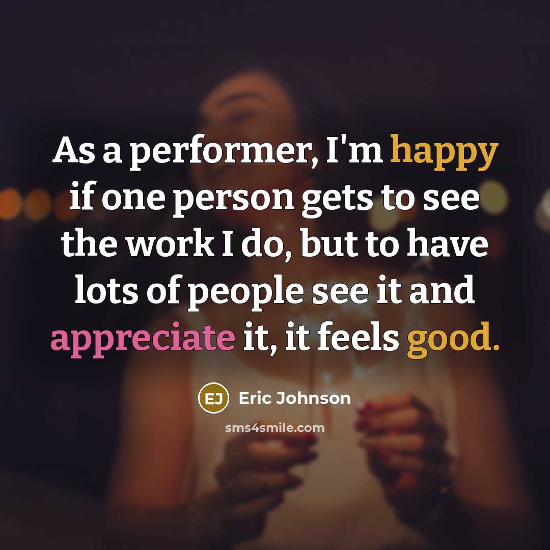 “As a performer, I'm happy if one person gets to see the work I do, but to have lots of people see it and appreciate it, it feels good.” quote by Eric Johnson
