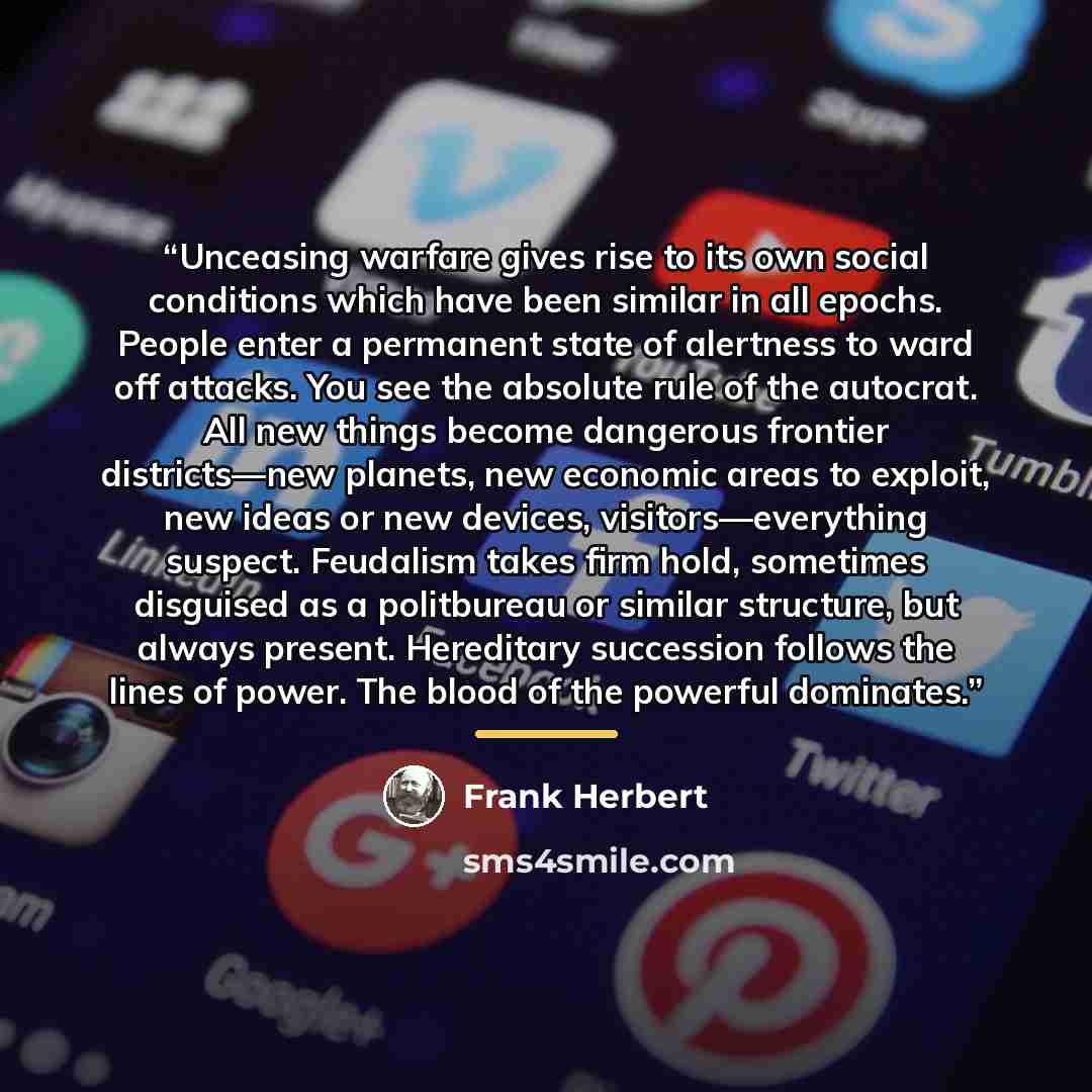 “Unceasing warfare gives rise to its own social conditions which have been similar in all epochs. People enter a permanent state of alertness to ward off attacks. You see the absolute rule of the autocrat. All new things become dangerous frontier districts—new planets, new economic areas to…” quote by Frank Herbert