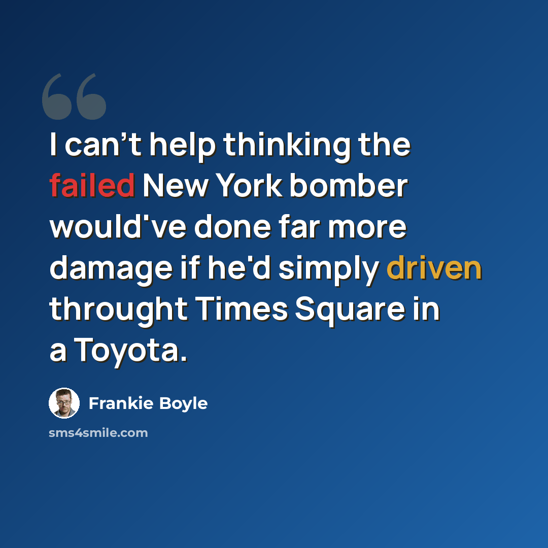 “I can't help thinking the failed New York bomber would've done far more damage if he'd simply driven throught Times Square in a Toyota.” quote by Frankie Boyle