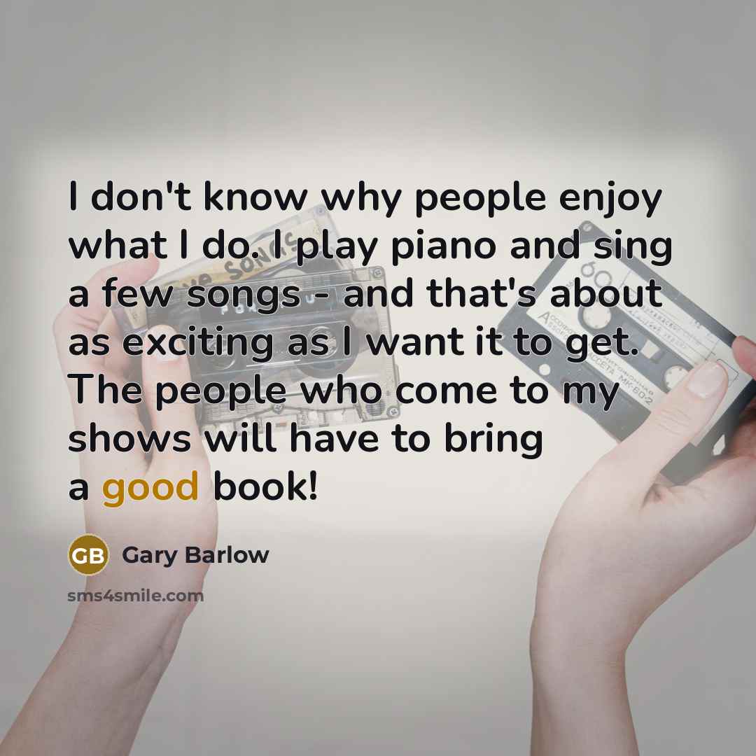 “I don't know why people enjoy what I do. I play piano and sing a few songs - and that's about as exciting as I want it to get. The people who come to my shows will have to bring a good book!” quote by Gary Barlow