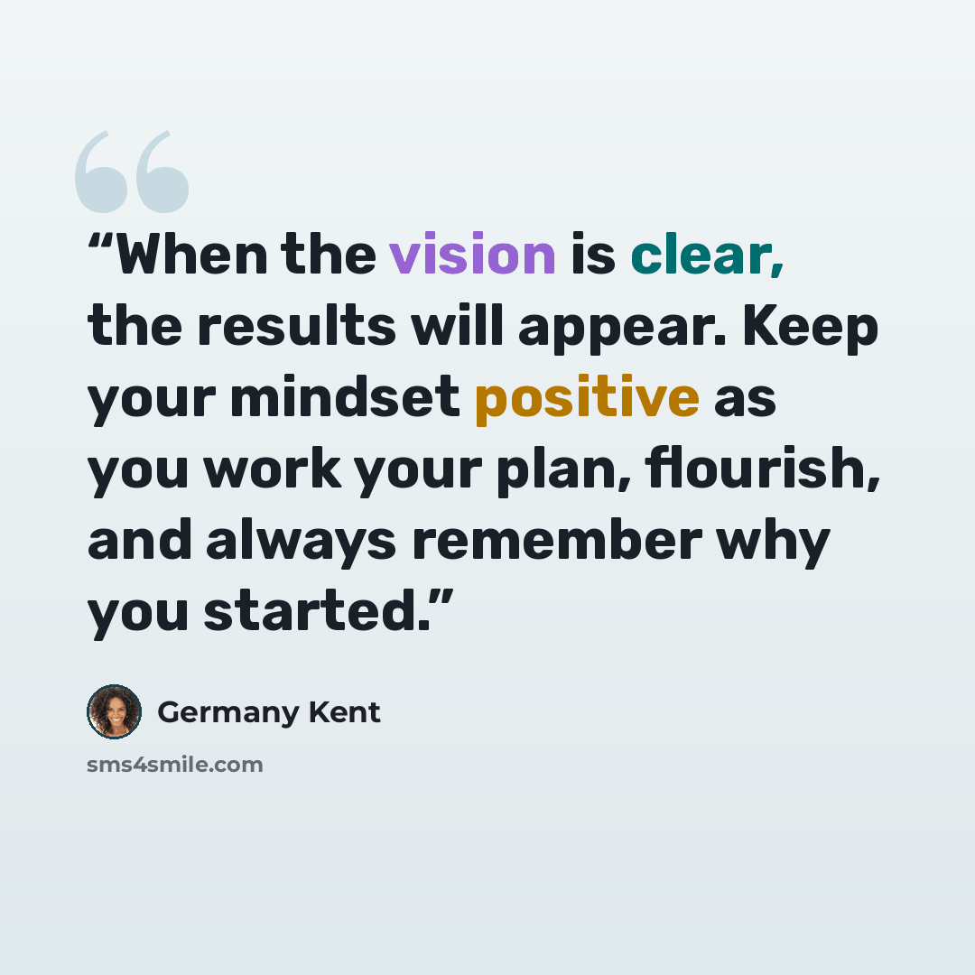 “When the vision is clear, the results will appear. Keep your mindset positive as you work your plan, flourish, and always remember why you started.” quote by Germany Kent