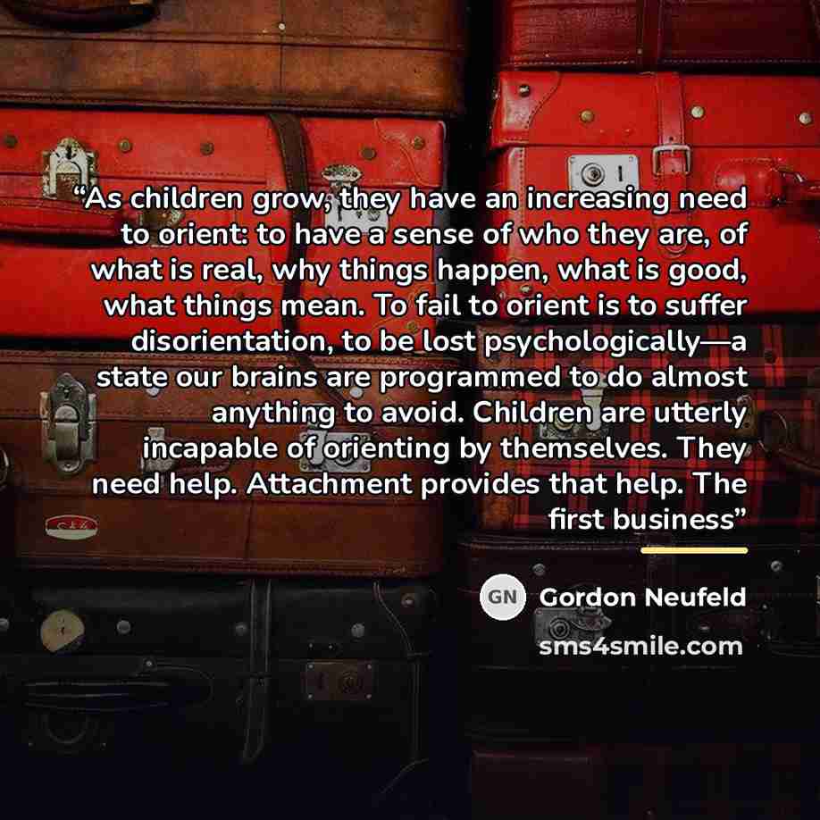 “As children grow, they have an increasing need to orient: to have a sense of who they are, of what is real, why things happen, what is good, what things mean. To fail to orient is to suffer disorientation, to be lost psychologically—a state our brains are programmed to do almost anything to avoid…” quote by Gordon Neufeld