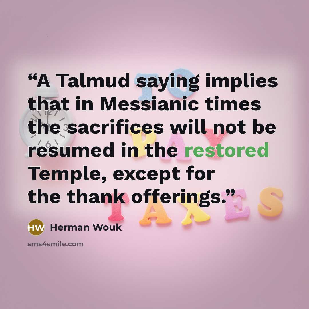 “A Talmud saying implies that in Messianic times the sacrifices will not be resumed in the restored Temple, except for the thank offerings.” quote by Herman Wouk