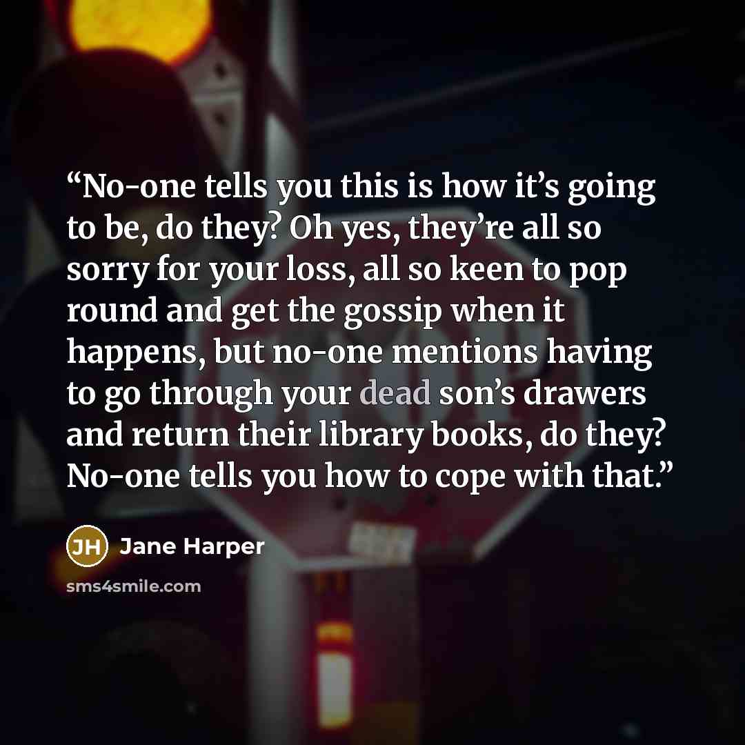 “No-one tells you this is how it’s going to be, do they? Oh yes, they’re all so sorry for your loss, all so keen to pop round and get the gossip when it happens, but no-one mentions having to go through your dead son’s drawers and return their library books, do they? No-one tells you how to cope…” quote by Jane Harper