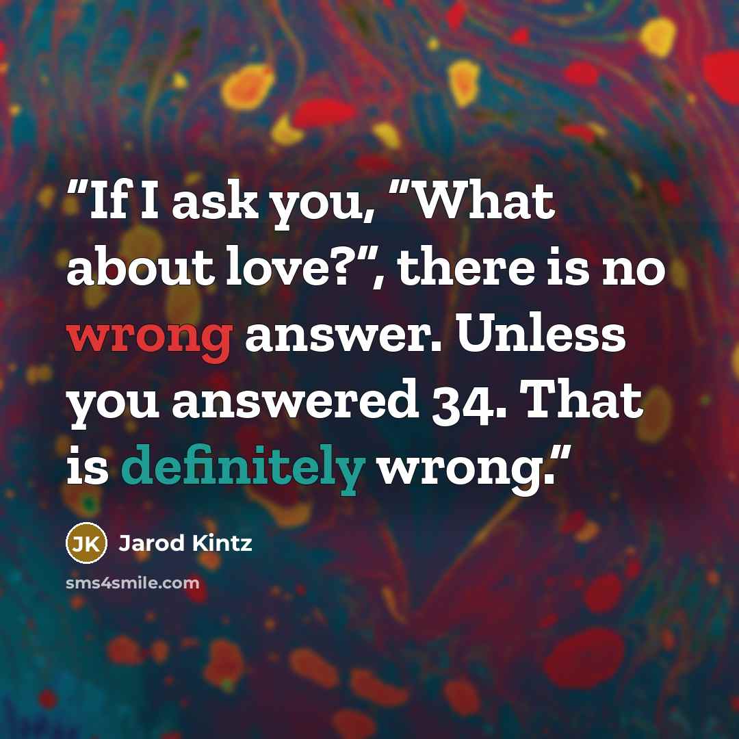 “If I ask you, “What about love?”, there is no wrong answer. Unless you answered 34. That is definitely wrong.” quote by Jarod Kintz