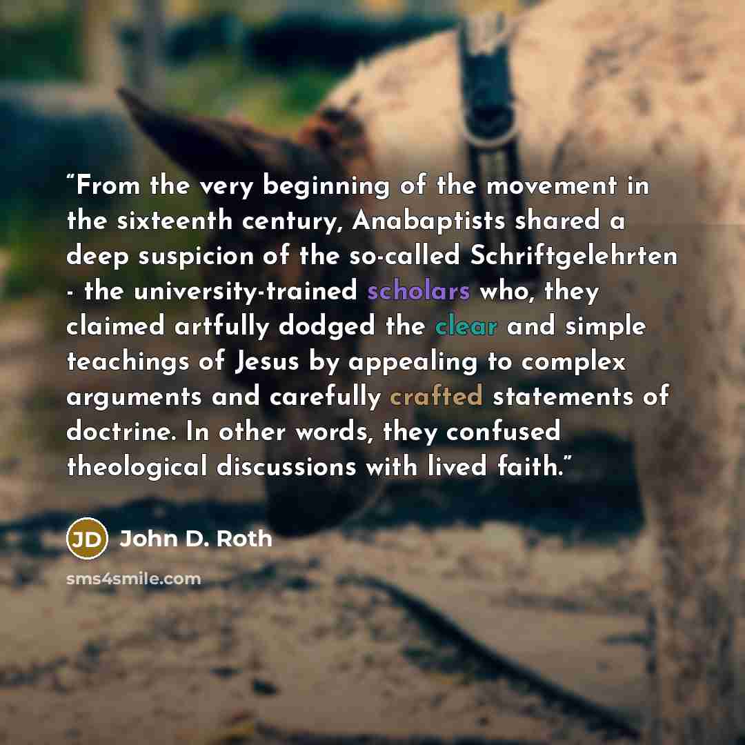 “From the very beginning of the movement in the sixteenth century, Anabaptists shared a deep suspicion of the so-called Schriftgelehrten - the university-trained scholars who, they claimed artfully dodged the clear and simple teachings of Jesus by appealing to complex arguments and carefully…” quote by John D. Roth