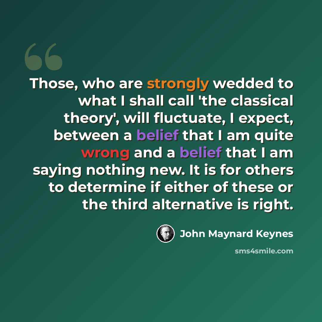 “Those, who are strongly wedded to what I shall call 'the classical theory', will fluctuate, I expect, between a belief that I am quite wrong and a belief that I am saying nothing new. It is for others to determine if either of these or the third alternative is right.” quote by John Maynard Keynes