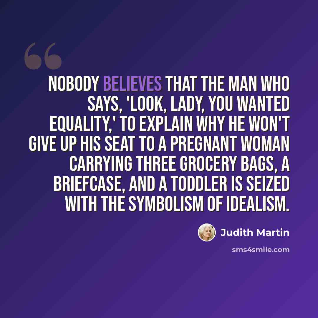 “Nobody believes that the man who says, 'Look, lady, you wanted equality,' to explain why he won't give up his seat to a pregnant woman carrying three grocery bags, a briefcase, and a toddler is seized with the symbolism of idealism.” quote by Judith Martin