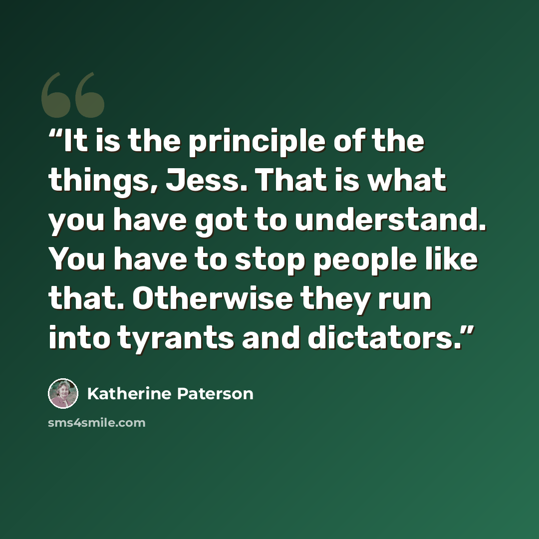 “It is the principle of the things, Jess. That is what you have got to understand. You have to stop people like that. Otherwise they run into tyrants and dictators.” quote by Katherine Paterson
