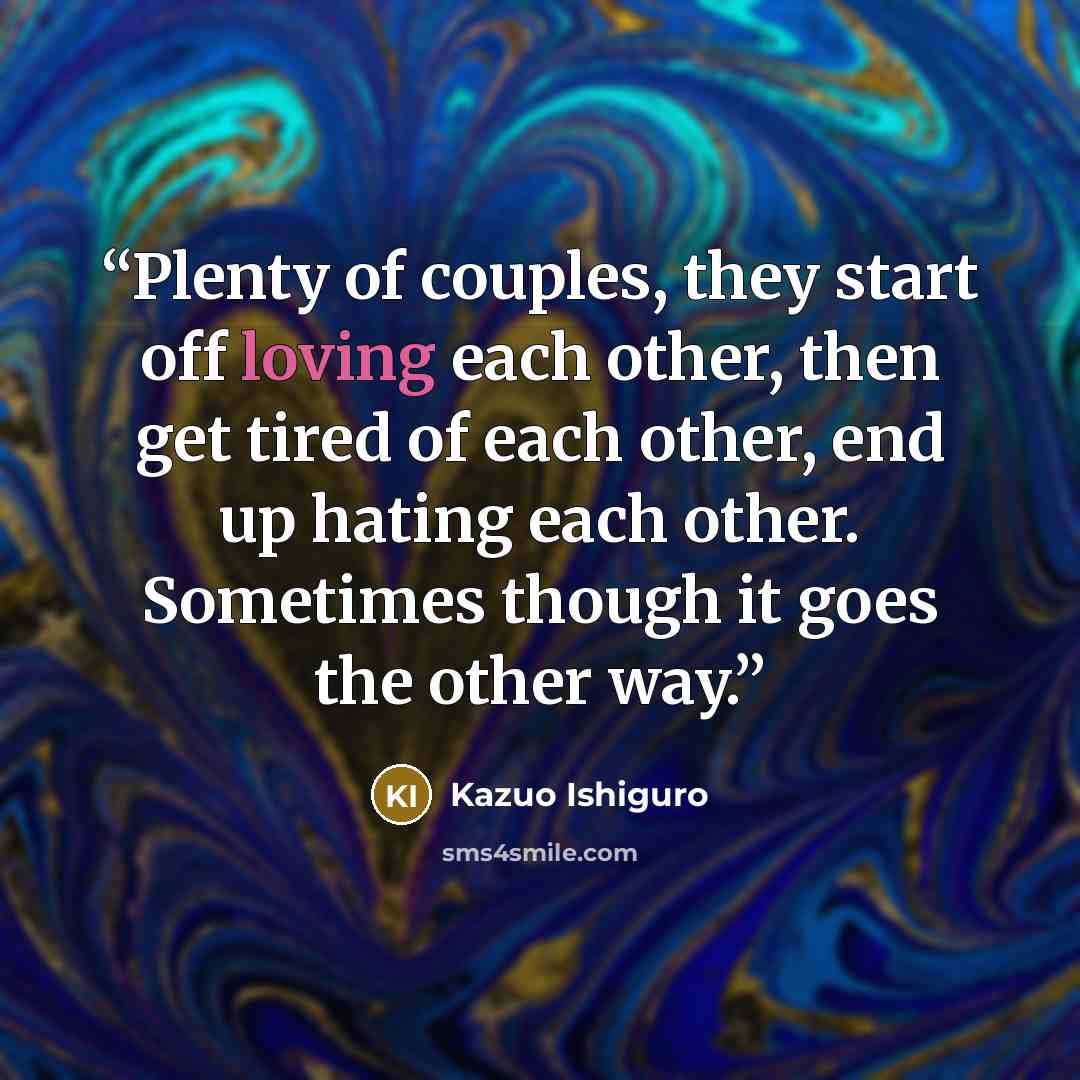 “Plenty of couples, they start off loving each other, then get tired of each other, end up hating each other. Sometimes though it goes the other way.” quote by Kazuo Ishiguro