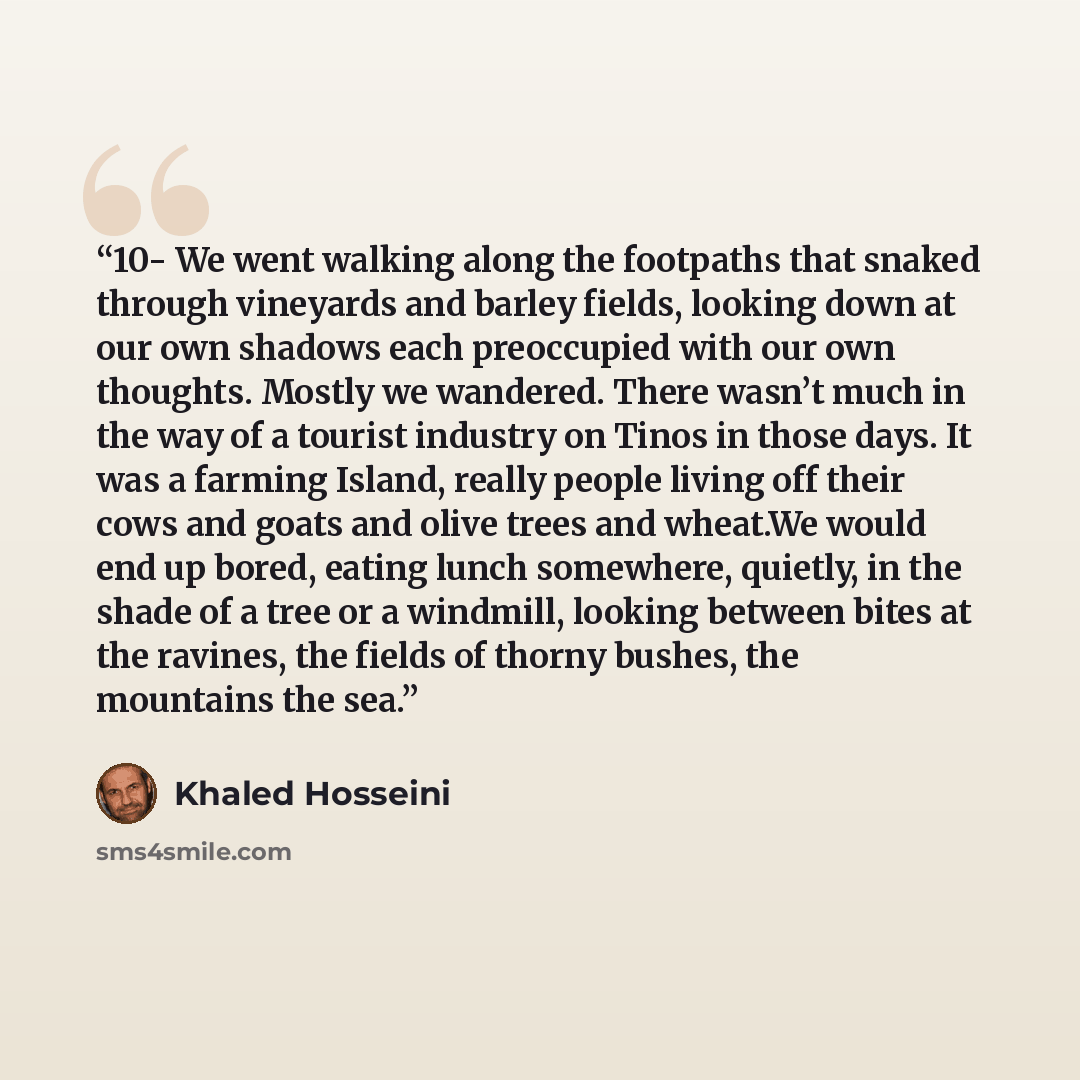 “10- We went walking along the footpaths that snaked through vineyards and barley fields, looking down at our own shadows each preoccupied with our own thoughts. Mostly we wandered. There wasn’t much in the way of a tourist industry on Tinos in those days. It was a farming Island, really people…” quote by Khaled Hosseini