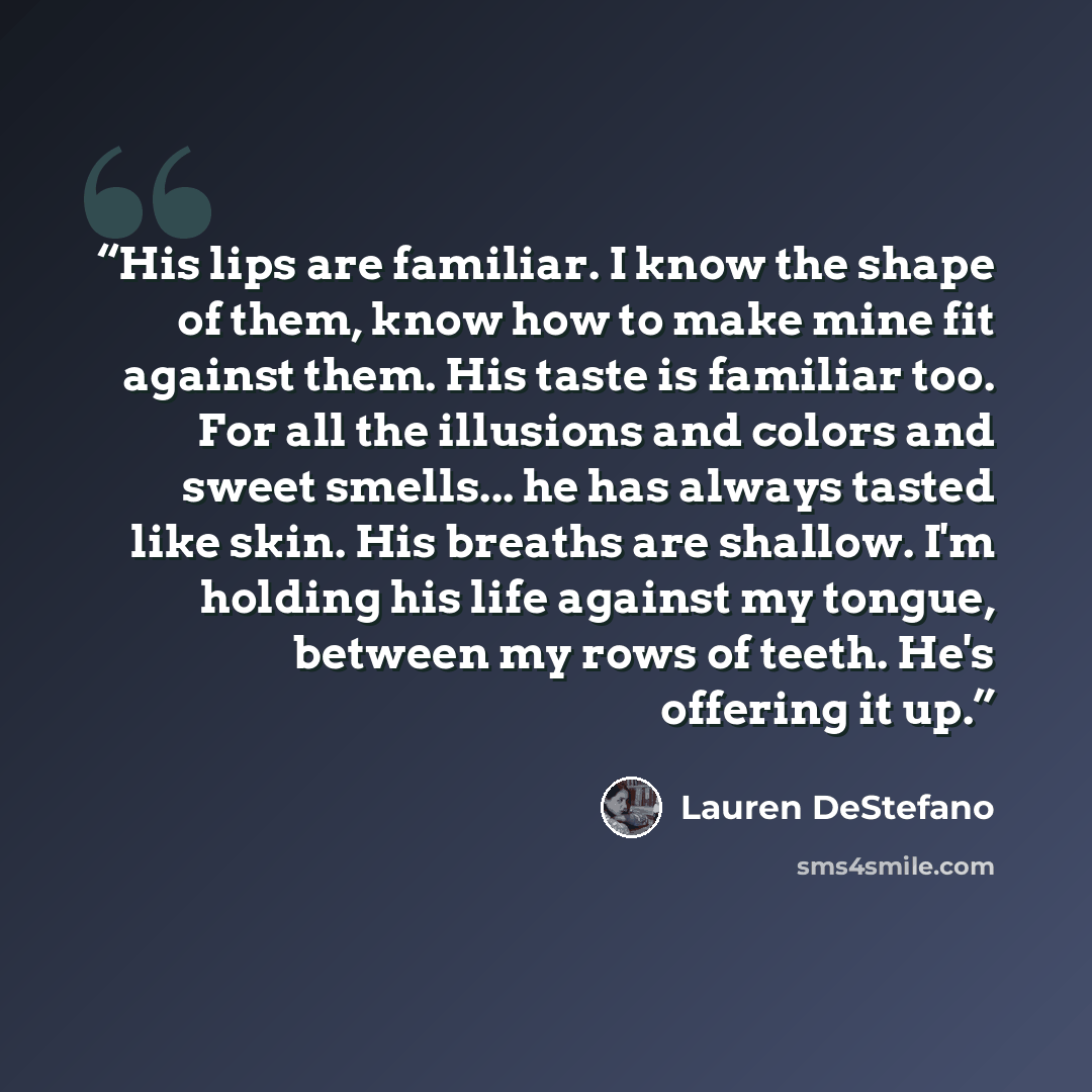 “His lips are familiar. I know the shape of them, know how to make mine fit against them. His taste is familiar too. For all the illusions and colors and sweet smells... he has always tasted like skin. His breaths are shallow. I'm holding his life against my tongue, between my rows of teeth. He's…” quote by Lauren DeStefano