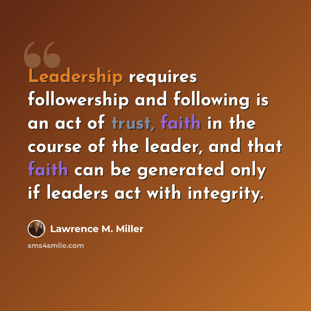 “Leadership requires followership and following is an act of trust, faith in the course of the leader, and that faith can be generated only if leaders act with integrity.” quote by Lawrence M. Miller