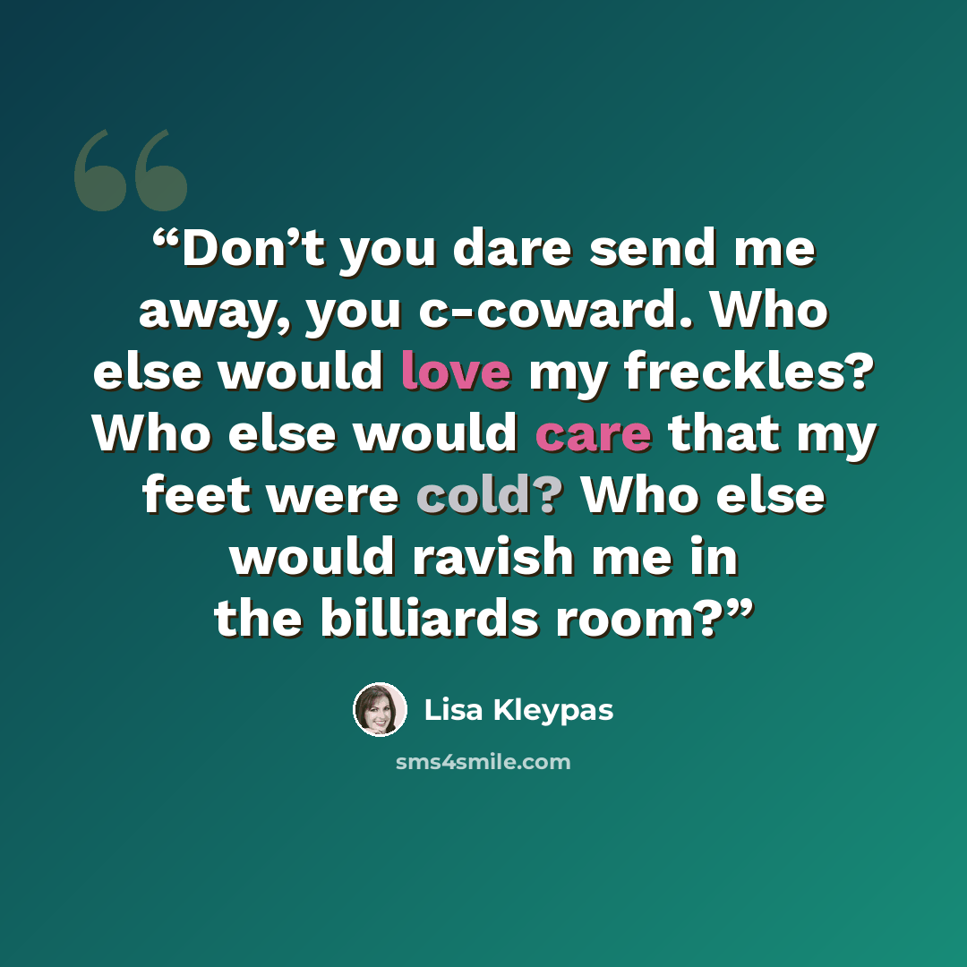 “Don’t you dare send me away, you c-coward. Who else would love my freckles? Who else would care that my feet were cold? Who else would ravish me in the billiards room?” quote by Lisa Kleypas
