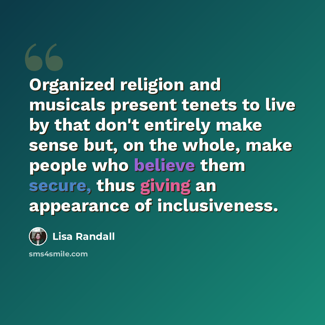 “Organized religion and musicals present tenets to live by that don't entirely make sense but, on the whole, make people who believe them secure, thus giving an appearance of inclusiveness.” quote by Lisa Randall