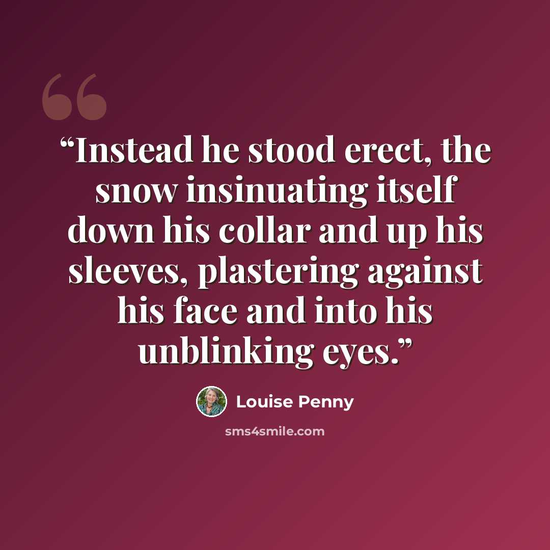 “Instead he stood erect, the snow insinuating itself down his collar and up his sleeves, plastering against his face and into his unblinking eyes.” quote by Louise Penny