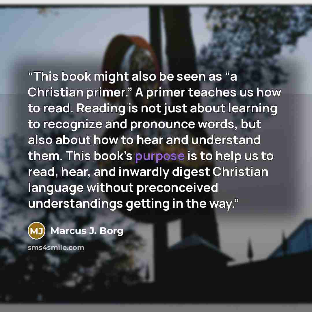 “This book might also be seen as “a Christian primer.” A primer teaches us how to read. Reading is not just about learning to recognize and pronounce words, but also about how to hear and understand them. This book’s purpose is to help us to read, hear, and inwardly digest Christian language…” quote by Marcus J. Borg