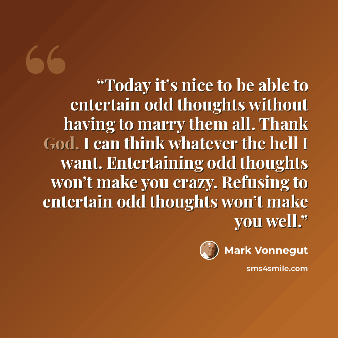 “Today it’s nice to be able to entertain odd thoughts without having to marry them all. Thank God. I can think whatever the hell I want. Entertaining odd thoughts won’t make you crazy. Refusing to entertain odd thoughts won’t make you well.” quote by Mark Vonnegut
