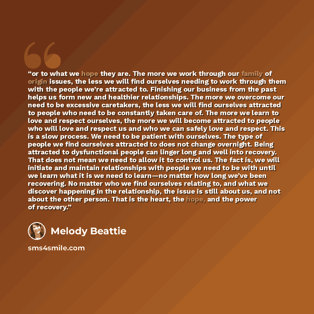“or to what we hope they are. The more we work through our family of origin issues, the less we will find ourselves needing to work through them with the people we’re attracted to. Finishing our business from the past helps us form new and healthier relationships. The more we overcome our need to…” quote by Melody Beattie