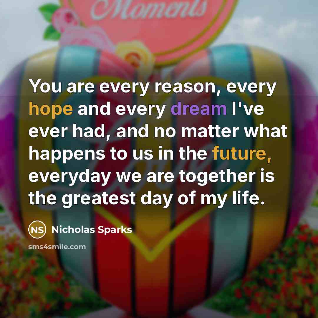 “You are every reason, every hope and every dream I've ever had, and no matter what happens to us in the future, everyday we are together is the greatest day of my life.” quote by Nicholas Sparks