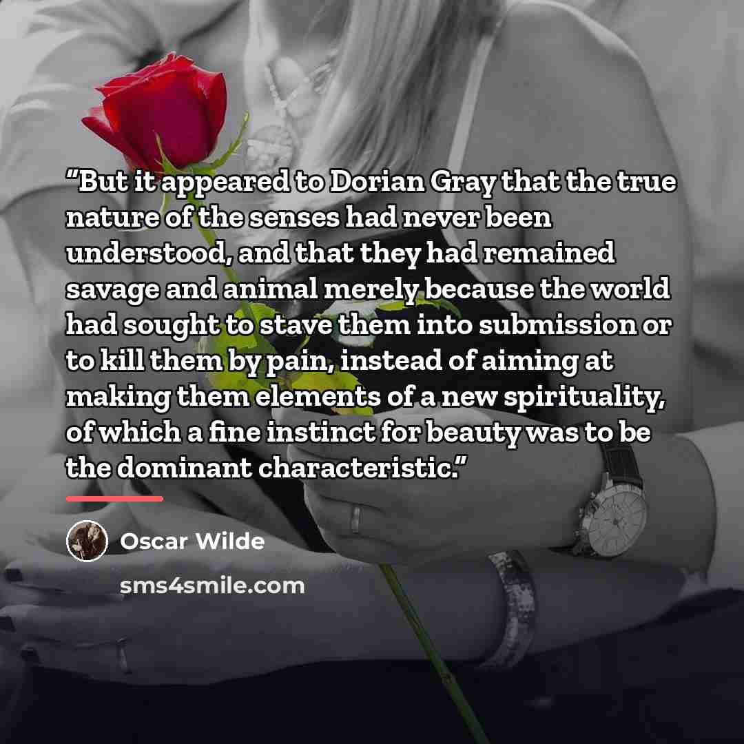 “But it appeared to Dorian Gray that the true nature of the senses had never been understood, and that they had remained savage and animal merely because the world had sought to stave them into submission or to kill them by pain, instead of aiming at making them elements of a new spirituality, of…” quote by Oscar Wilde