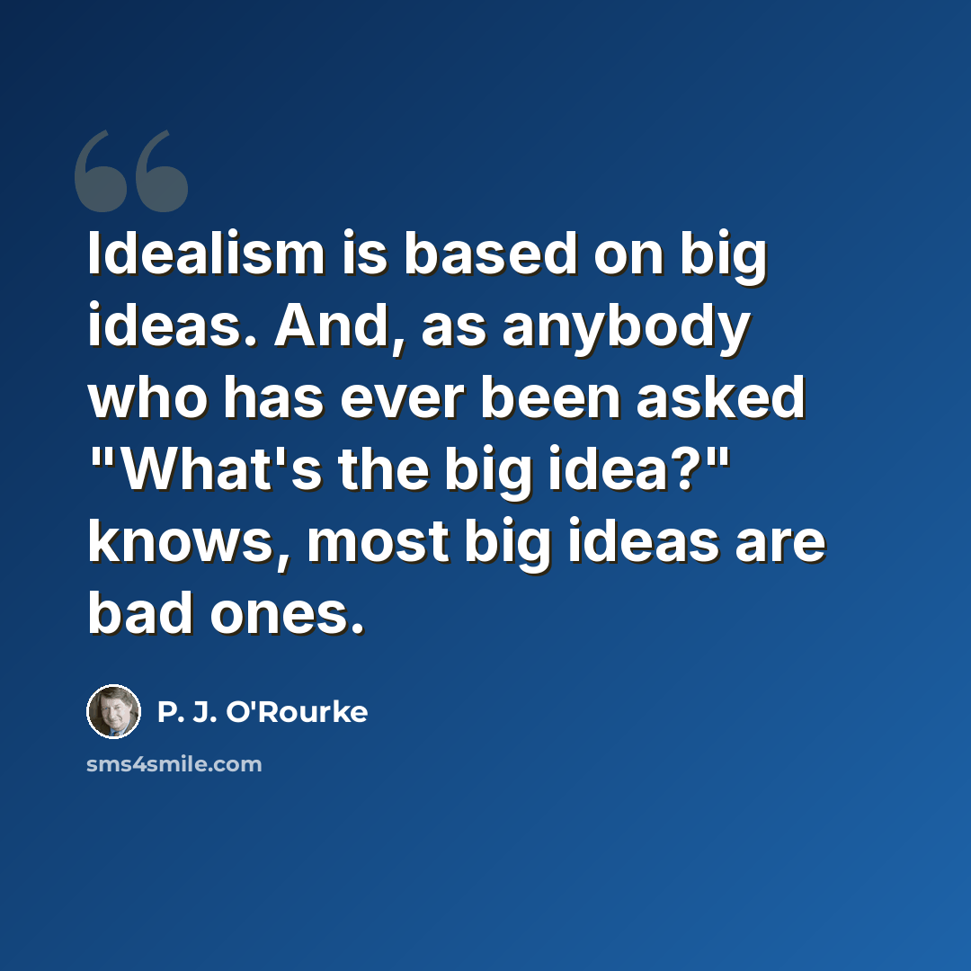 “Idealism is based on big ideas. And, as anybody who has ever been asked "What's the big idea?" knows, most big ideas are bad ones.” quote by P. J. O'Rourke