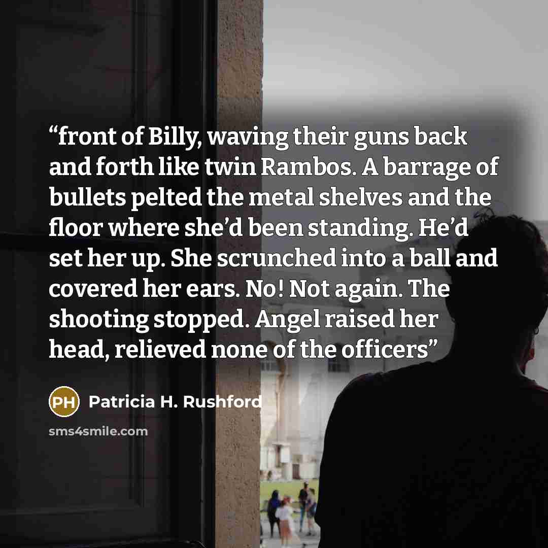 “front of Billy, waving their guns back and forth like twin Rambos. A barrage of bullets pelted the metal shelves and the floor where she’d been standing. He’d set her up. She scrunched into a ball and covered her ears. No! Not again. The shooting stopped. Angel raised her head, relieved none of…” quote by Patricia H. Rushford