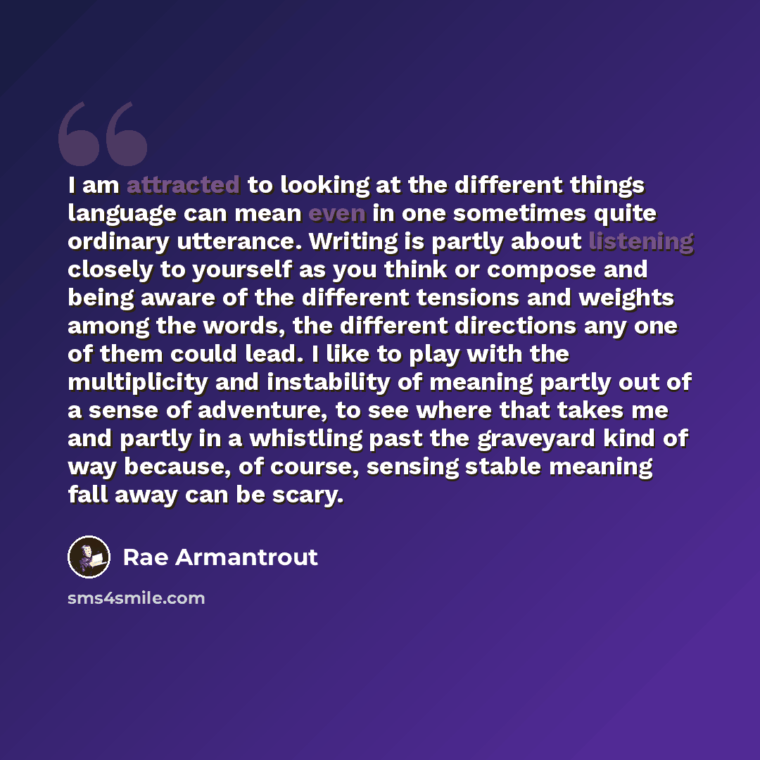 “I am attracted to looking at the different things language can mean even in one sometimes quite ordinary utterance. Writing is partly about listening closely to yourself as you think or compose and being aware of the different tensions and weights among the words, the different directions any one…” quote by Rae Armantrout