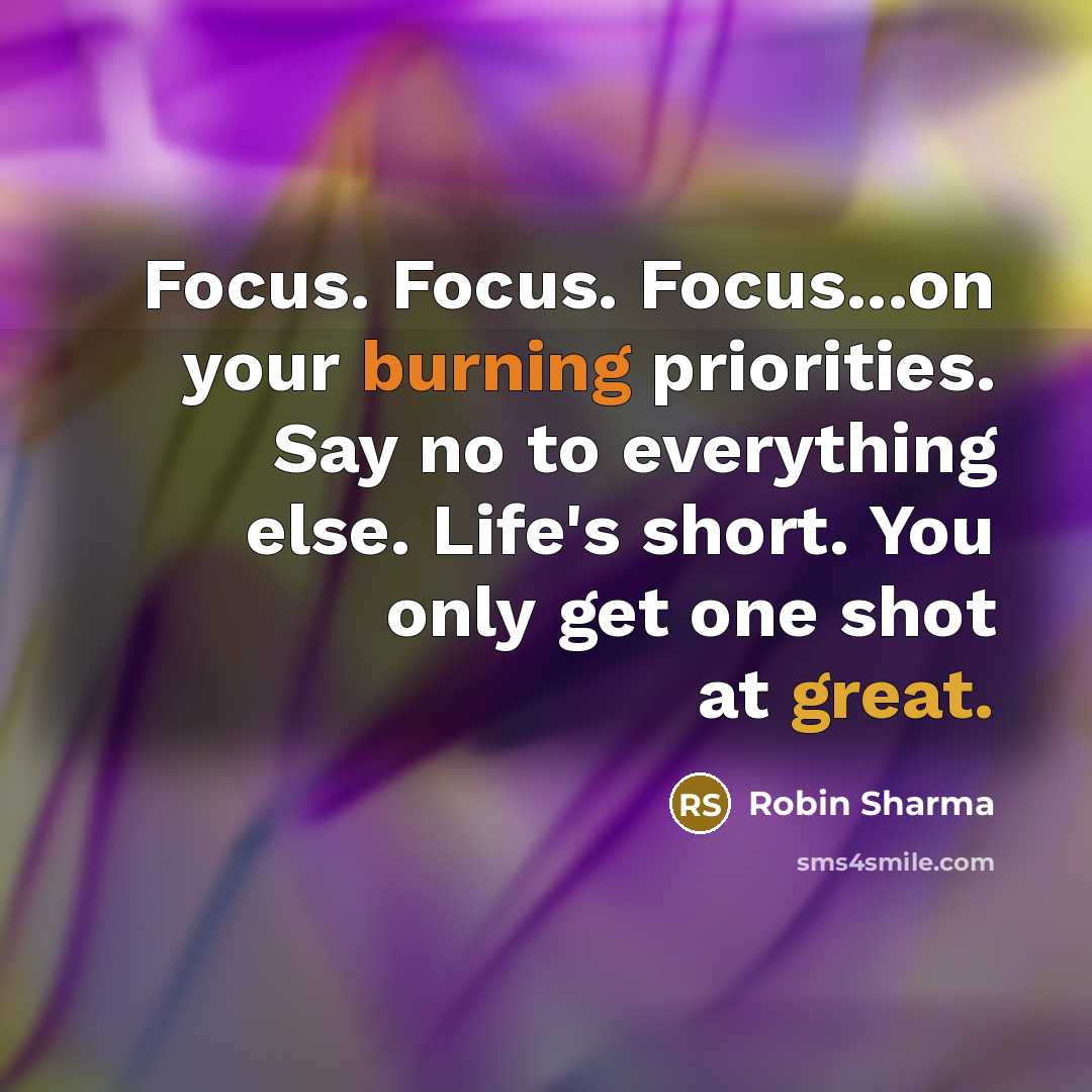 “Focus. Focus. Focus...on your burning priorities. Say no to everything else. Life's short. You only get one shot at great.” quote by Robin Sharma