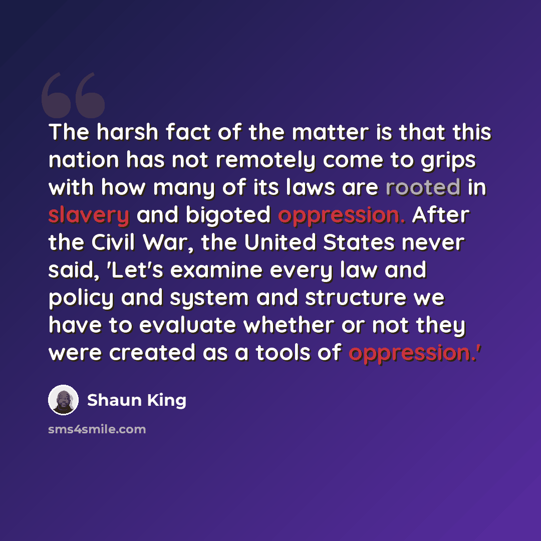 “The harsh fact of the matter is that this nation has not remotely come to grips with how many of its laws are rooted in slavery and bigoted oppression. After the Civil War, the United States never said, 'Let's examine every law and policy and system and structure we have to evaluate whether or not…” quote by Shaun King