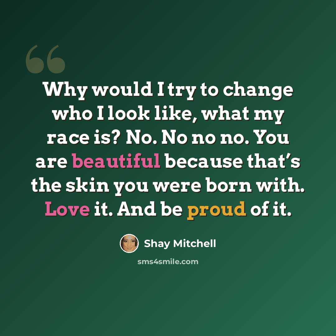 “Why would I try to change who I look like, what my race is? No. No no no. You are beautiful because that’s the skin you were born with. Love it. And be proud of it.” quote by Shay Mitchell
