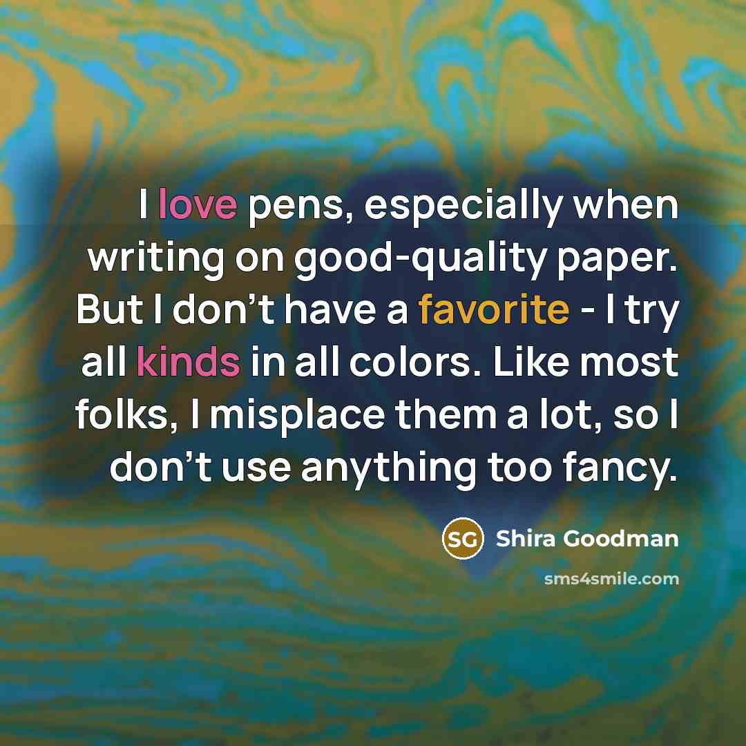 “I love pens, especially when writing on good-quality paper. But I don't have a favorite - I try all kinds in all colors. Like most folks, I misplace them a lot, so I don't use anything too fancy.” quote by Shira Goodman