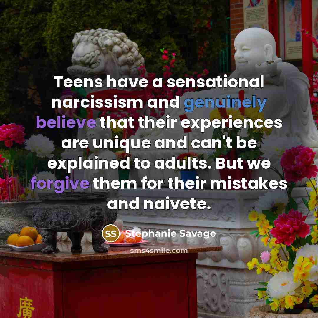 “Teens have a sensational narcissism and genuinely believe that their experiences are unique and can't be explained to adults. But we forgive them for their mistakes and naivete.” quote by Stephanie Savage