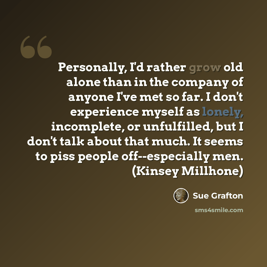 “Personally, I'd rather grow old alone than in the company of anyone I've met so far. I don't experience myself as lonely, incomplete, or unfulfilled, but I don't talk about that much. It seems to piss people off--especially men. (Kinsey Millhone)” quote by Sue Grafton