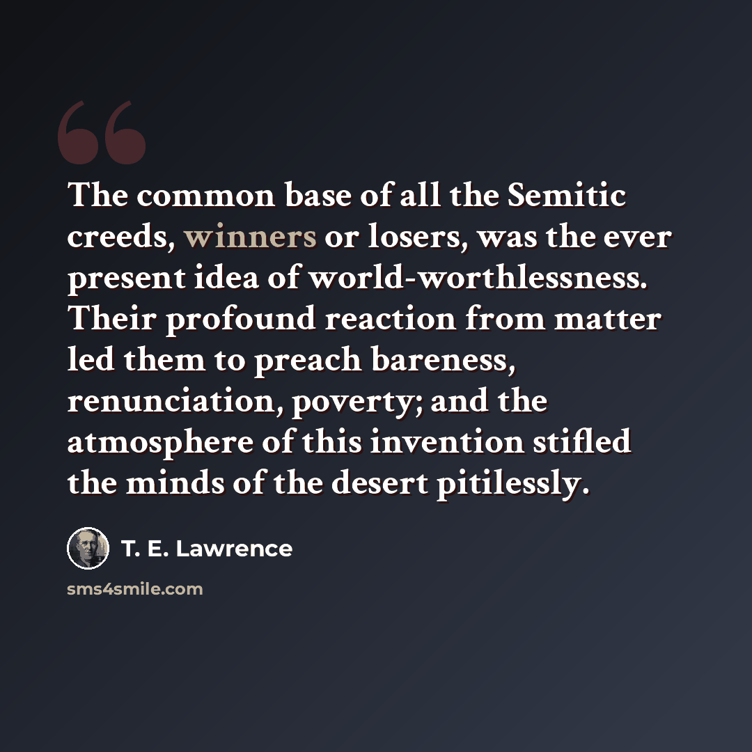 “The common base of all the Semitic creeds, winners or losers, was the ever present idea of world-worthlessness. Their profound reaction from matter led them to preach bareness, renunciation, poverty; and the atmosphere of this invention stifled the minds of the desert pitilessly.” quote by T. E. Lawrence