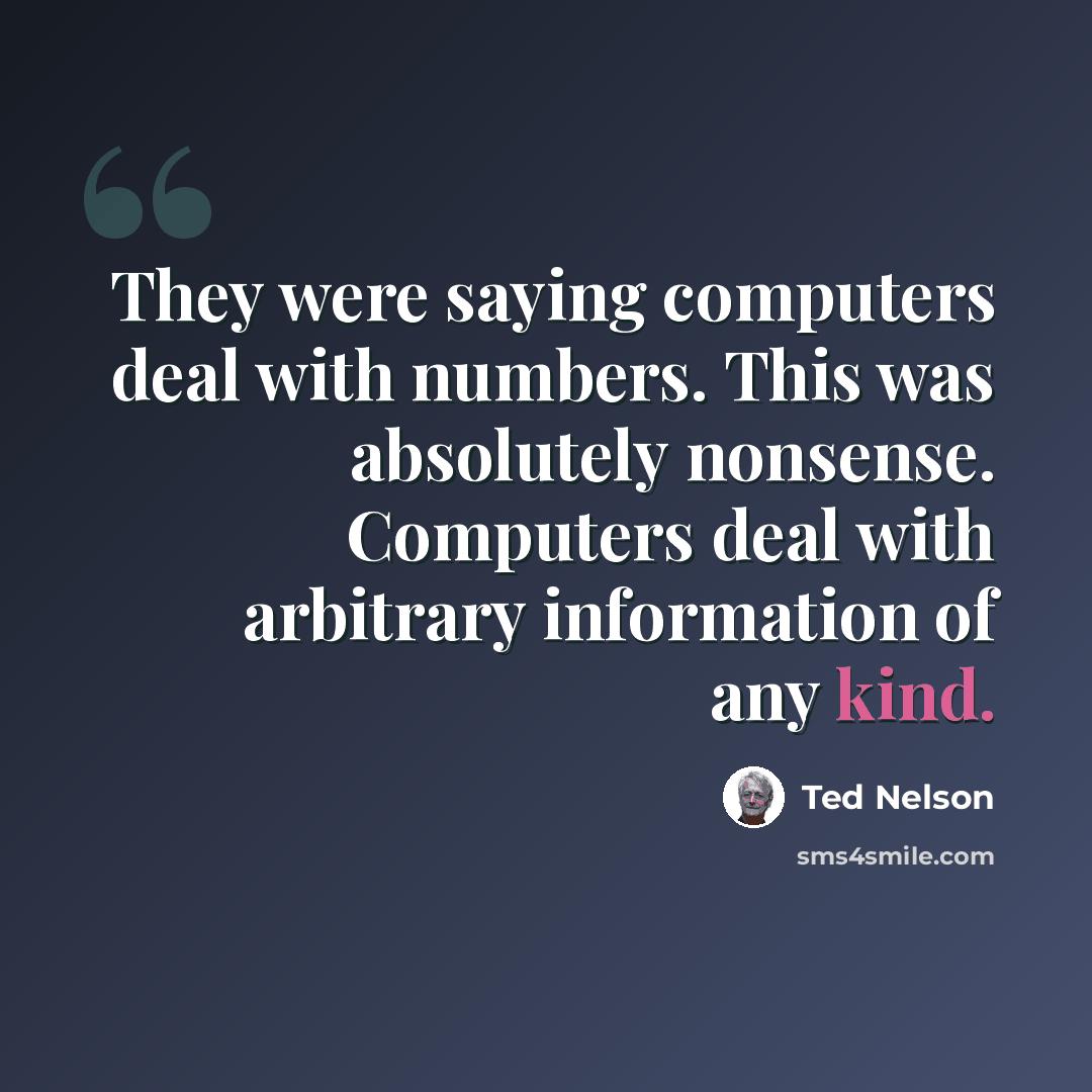 “They were saying computers deal with numbers. This was absolutely nonsense. Computers deal with arbitrary information of any kind.” quote by Ted Nelson