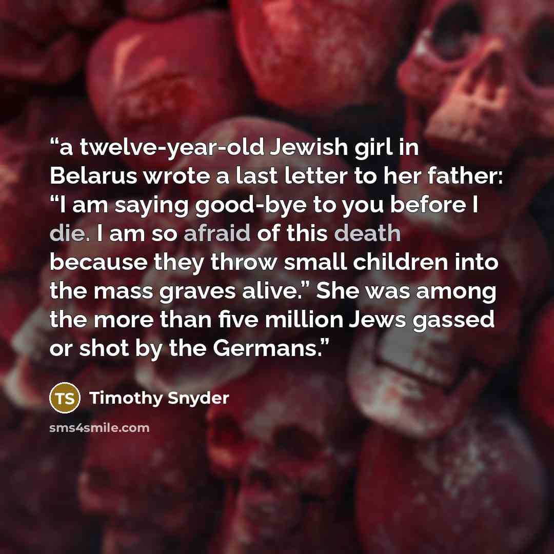 “a twelve-year-old Jewish girl in Belarus wrote a last letter to her father: “I am saying good-bye to you before I die. I am so afraid of this death because they throw small children into the mass graves alive.” She was among the more than five million Jews gassed or shot by the Germans.” quote by Timothy Snyder