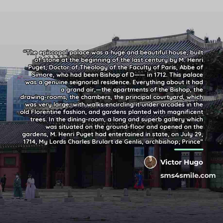 “The episcopal palace was a huge and beautiful house, built of stone at the beginning of the last century by M. Henri Puget, Doctor of Theology of the Faculty of Paris, Abbe of Simore, who had been Bishop of D—— in 1712. This palace was a genuine seignorial residence. Everything about it had a…” quote by Victor Hugo