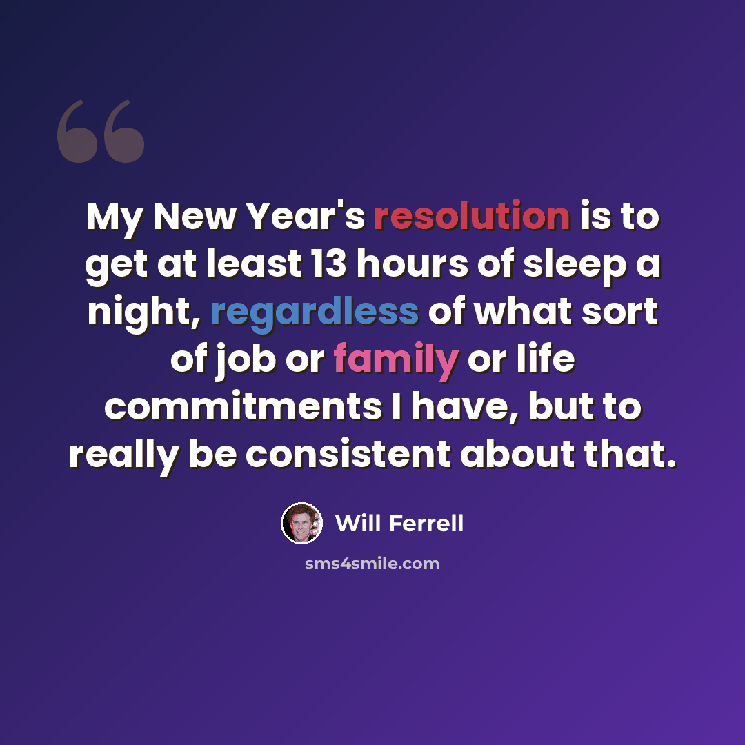 “My New Year's resolution is to get at least 13 hours of sleep a night, regardless of what sort of job or family or life commitments I have, but to really be consistent about that.” quote by Will Ferrell