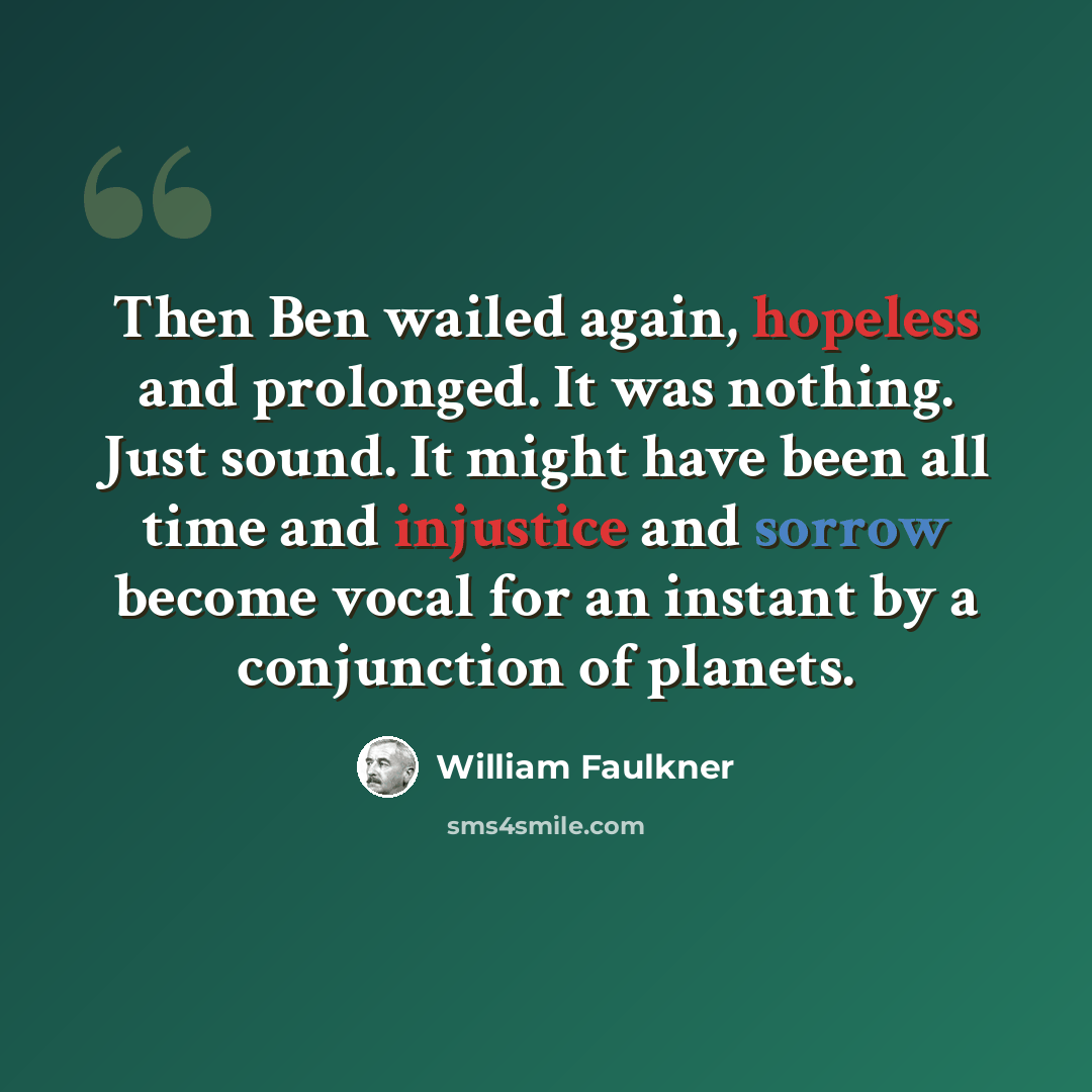“Then Ben wailed again, hopeless and prolonged. It was nothing. Just sound. It might have been all time and injustice and sorrow become vocal for an instant by a conjunction of planets.” quote by William Faulkner