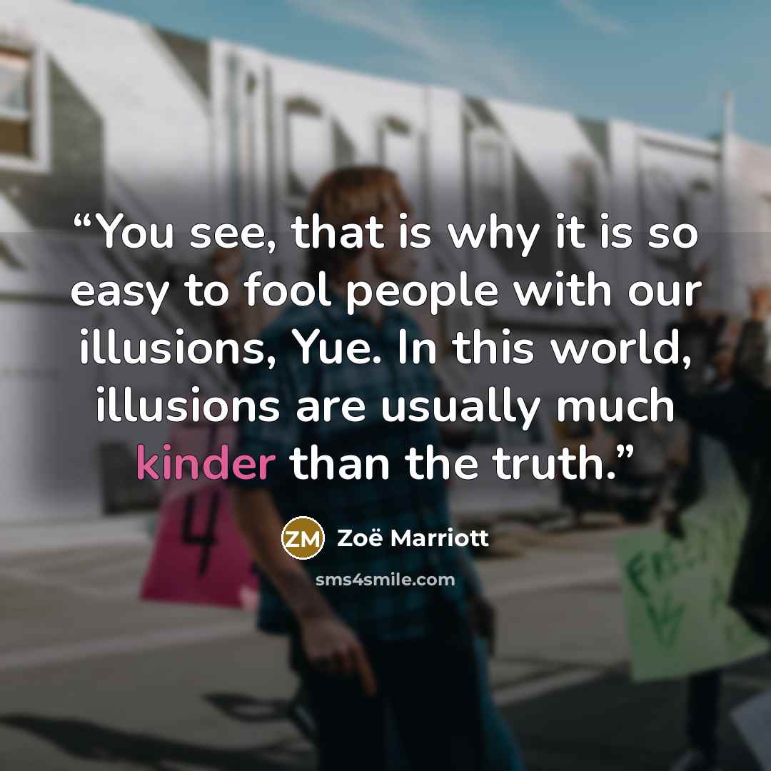 “You see, that is why it is so easy to fool people with our illusions, Yue. In this world, illusions are usually much kinder than the truth.” quote by Zoë Marriott