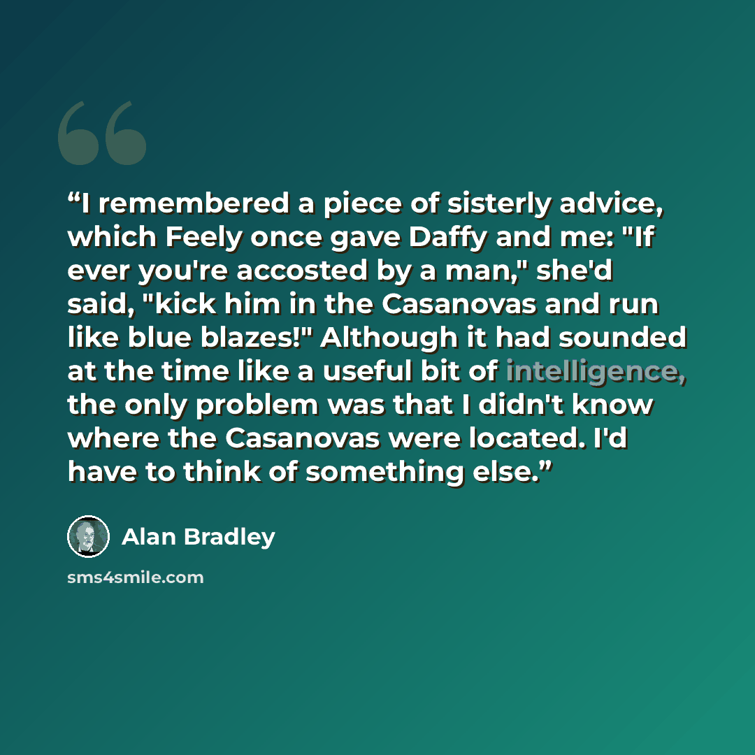 “I remembered a piece of sisterly advice, which Feely once gave Daffy and me: "If ever you're accosted by a man," she'd said, "kick him in the Casanovas and run like blue blazes!" Although it had sounded at the time like a useful bit of intelligence, the only problem was that I didn't know where…” quote by Alan Bradley